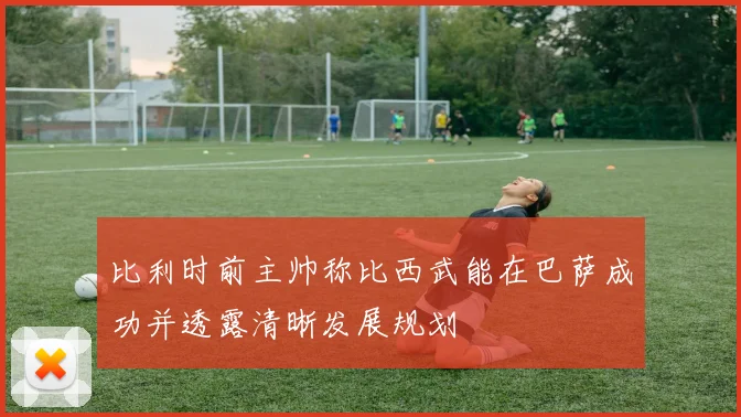 比利时前主帅称比西武能在巴萨成功并透露清晰发展规划