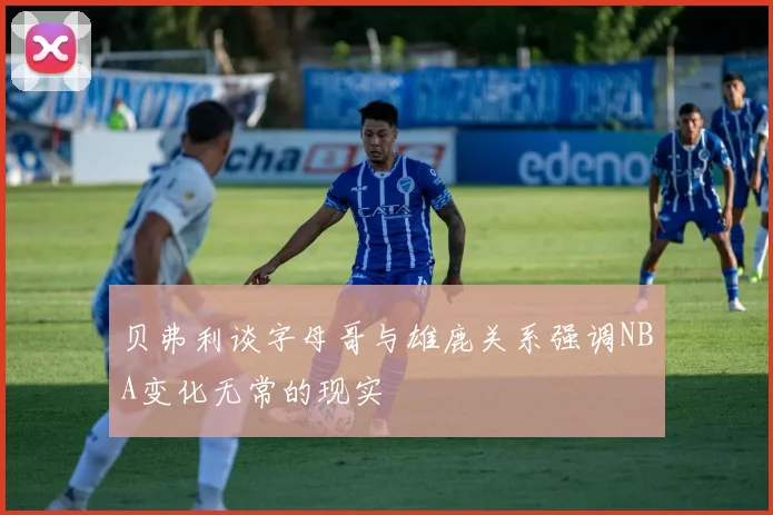 贝弗利谈字母哥与雄鹿关系强调NBA变化无常的现实