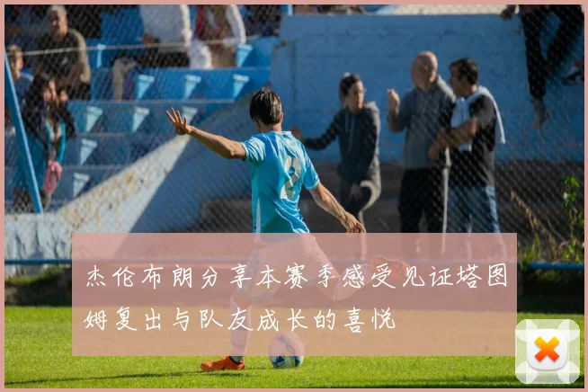 杰伦布朗分享本赛季感受见证塔图姆复出与队友成长的喜悦