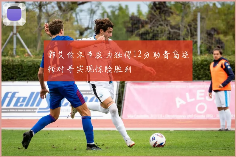 郭艾伦末节发力独得12分助青岛逆转对手实现惊险胜利
