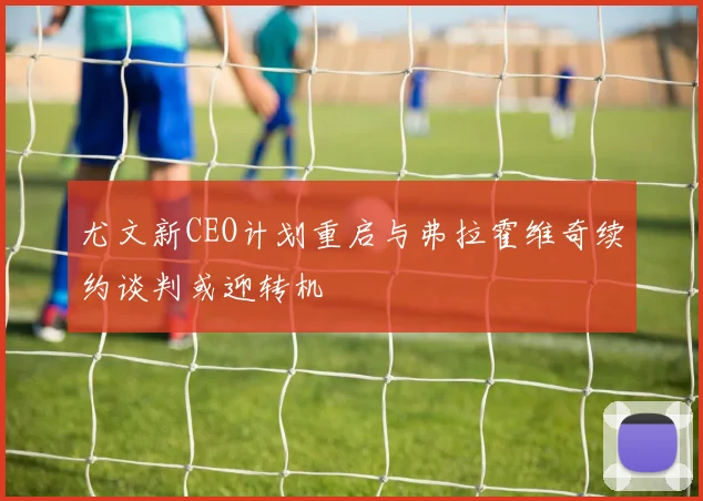 尤文新CEO计划重启与弗拉霍维奇续约谈判或迎转机