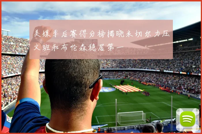 美媒季后赛得分榜揭晓米切尔力压文班和布伦森稳居第一