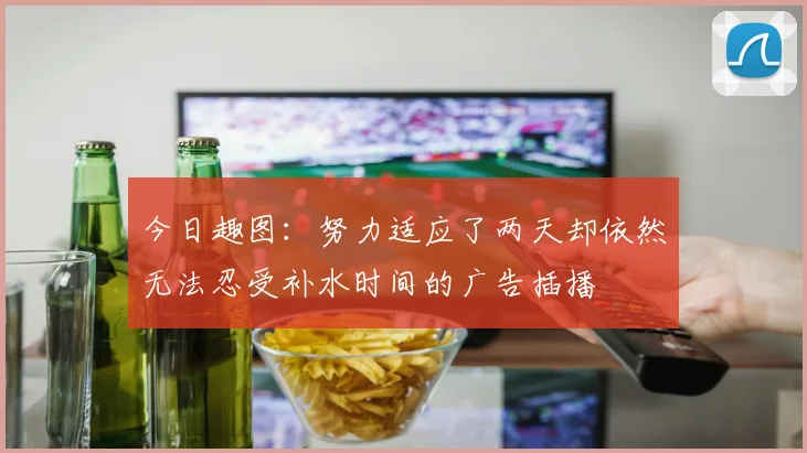 今日趣图：努力适应了两天却依然无法忍受补水时间的广告插播