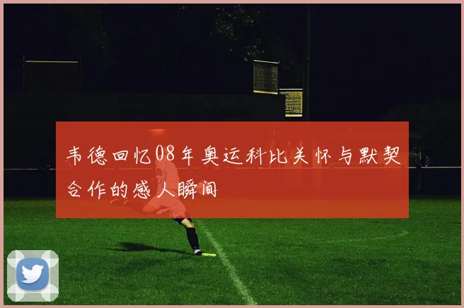 韦德回忆08年奥运科比关怀与默契合作的感人瞬间