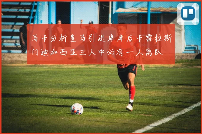马卡分析皇马引进库库后卡雷拉斯门迪加西亚三人中必有一人离队