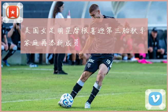 美国女足明星摩根喜迎第三胎秋季家庭再添新成员