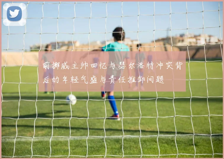 前挪威主帅回忆与瑟尔洛特冲突背后的年轻气盛与责任推卸问题