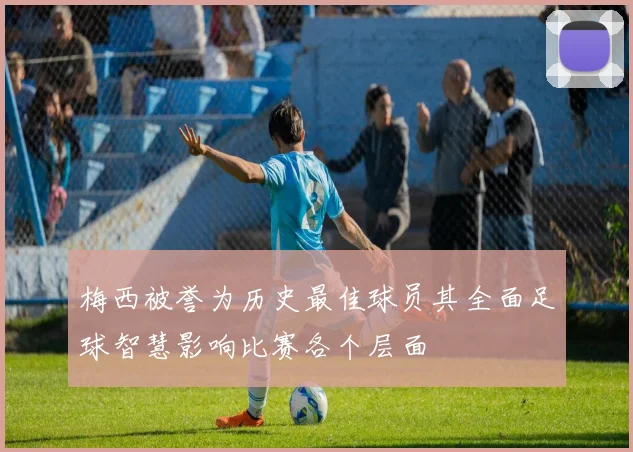 梅西被誉为历史最佳球员其全面足球智慧影响比赛各个层面