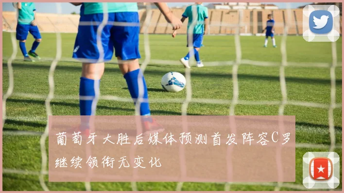 葡萄牙大胜后媒体预测首发阵容C罗继续领衔无变化