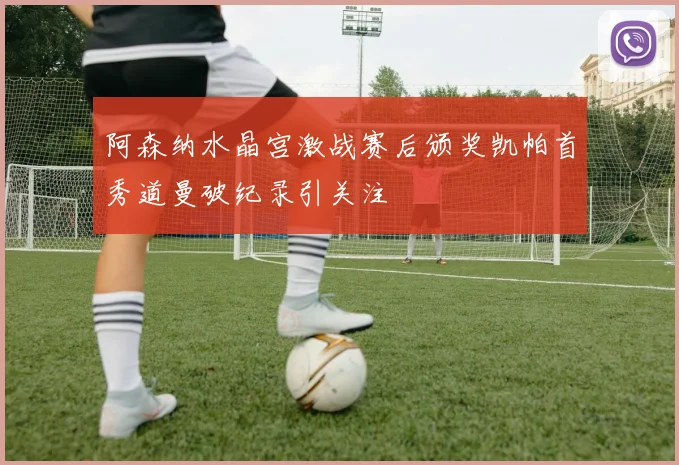 阿森纳水晶宫激战赛后颁奖凯帕首秀道曼破纪录引关注