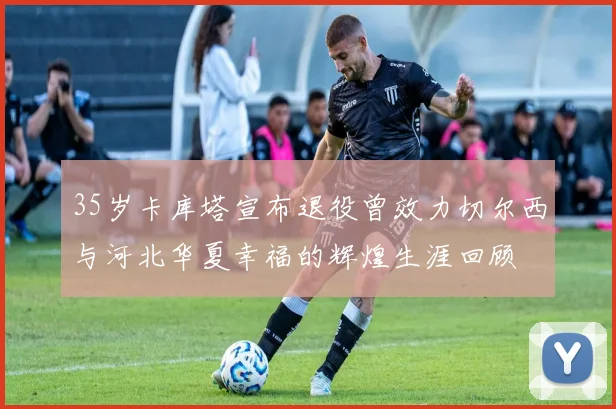35岁卡库塔宣布退役曾效力切尔西与河北华夏幸福的辉煌生涯回顾