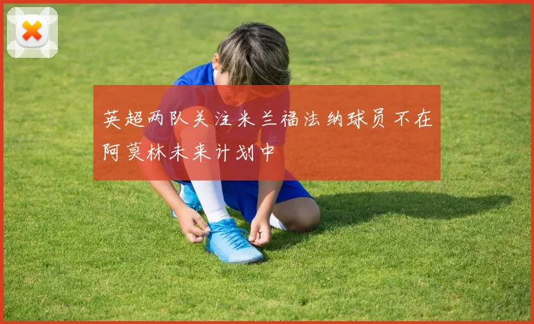 英超两队关注米兰福法纳球员不在阿莫林未来计划中