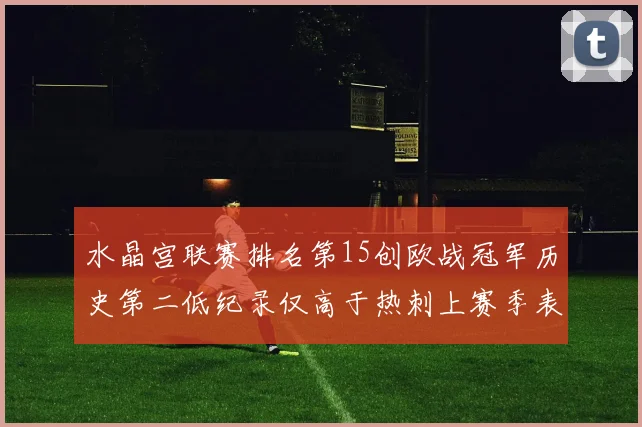 水晶宫联赛排名第15创欧战冠军历史第二低纪录仅高于热刺上赛季表现