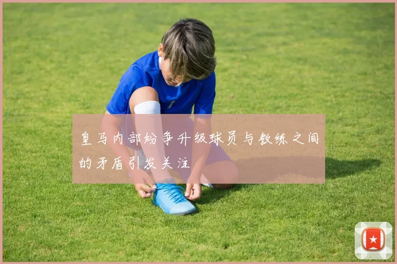 皇马内部纷争升级球员与教练之间的矛盾引发关注