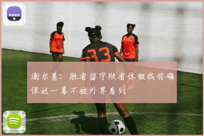谢尔基：胜者留守败者休假我将确保这一幕不被外界看到